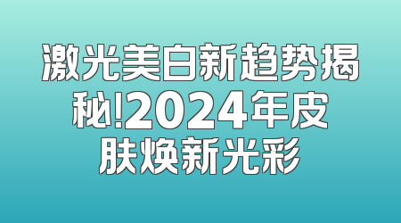 激光美白新趋势揭秘！2024年皮肤焕新光彩