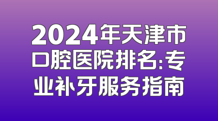 2024年天津市口腔医院排名：专业补牙服务指南