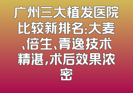广州三大植发医院比较新排名：大麦、倍生、青逸技术精湛，术后效果浓密
