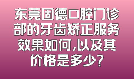 东莞固德口腔门诊部的牙齿矫正服务效果如何，以及其价格是多少？