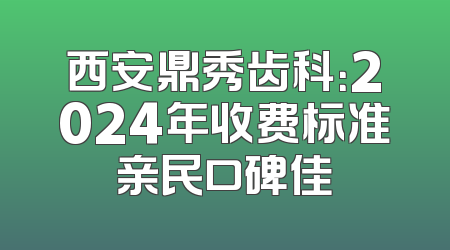 西安鼎秀齿科：2024年收费标准亲民口碑佳