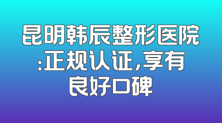 昆明韩辰整形医院：正规认证，享有良好口碑