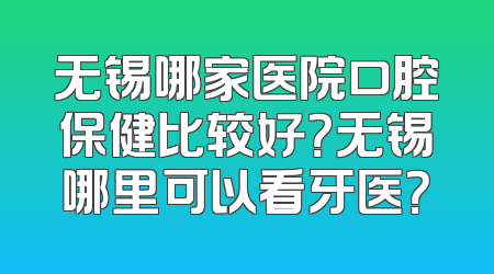 无锡哪家医院口腔保健比较好？无锡哪里可以看牙医？