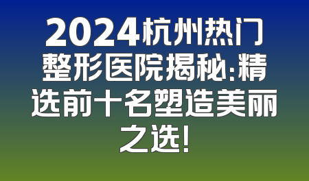 2024杭州热门整形医院揭秘：精选前十名塑造美丽之选！