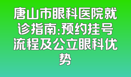 唐山市眼科医院就诊指南：预约挂号流程及公立眼科优势
