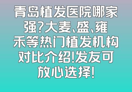 青岛植发医院哪家强？大麦、盛、雍禾等热门植发机构对比介绍！发友可放心选择！