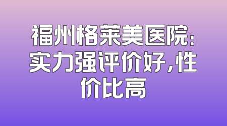 福州格莱美医院：实力强评价好，性价比高