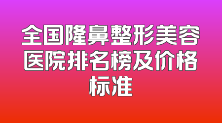全国隆鼻整形美容医院排名榜及价格标准