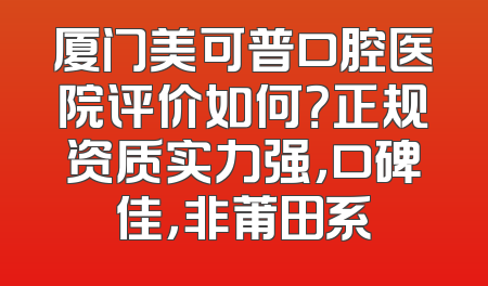 厦门美可普口腔医院评价如何？正规资质实力强，口碑佳，非莆田系