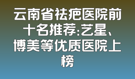 云南省祛疤医院前十名推荐：艺星、博美等优质医院上榜