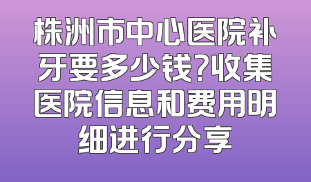 株洲市中心医院补牙要多少钱？收集医院信息和费用明细进行分享
