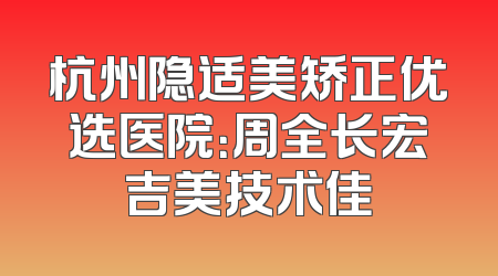 杭州隐适美矫正优选医院：周全长宏吉美技术佳