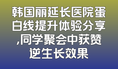韩国丽延长医院蛋白线提升体验分享，同学聚会中获赞逆生长效果