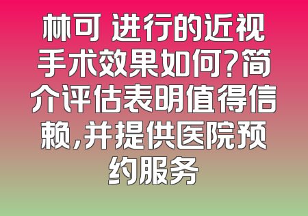 林可劼进行的近视手术效果如何？简介评估表明值得信赖，并提供医院预约服务