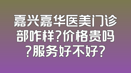 嘉兴嘉华医美门诊部咋样？价格贵吗？服务好不好？