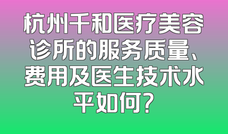 杭州千和医疗美容诊所的服务质量、费用及医生技术水平如何？