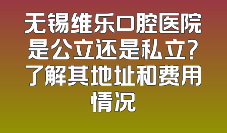 无锡维乐口腔医院是公立还是私立？了解其地址和费用情况