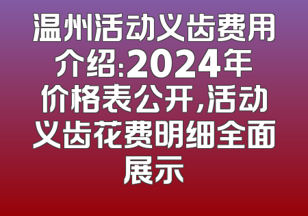 温州活动义齿费用介绍：2024年价格表公开，活动义齿花费明细全面展示