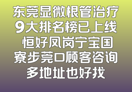 东莞显微根管治疗9大排名榜已上线 恒好凤岗宁宝国寮步莞口顾客咨询多地址也好找