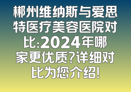 郴州维纳斯与爱思特医疗美容医院对比：2024年哪家更优质？详细对比为您介绍！
