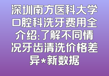 深圳南方医科大学口腔科洗牙费用全介绍：了解不同情况牙齿清洗价格差异*新数据
