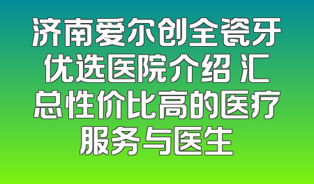 济南爱尔创全瓷牙优选医院介绍 汇总性价比高的医疗服务与医生
