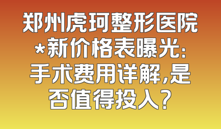 郑州虎珂整形医院*新价格表曝光：手术费用详解，是否值得投入？