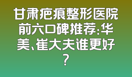 甘肃疤痕整形医院前六口碑推荐：华美、崔大夫谁更好？