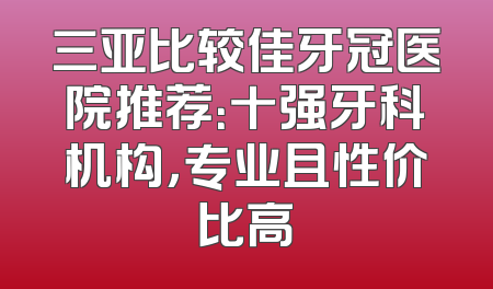 三亚比较佳牙冠医院推荐：十强牙科机构，专业且性价比高