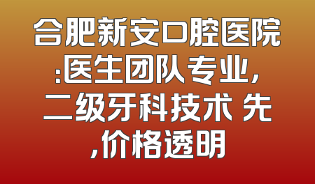 合肥新安口腔医院：医生团队专业，二级牙科技术領先，价格透明