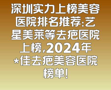 深圳实力上榜美容医院排名推荐：艺星美莱等去疤医院上榜，2024年*佳去疤美容医院榜单！