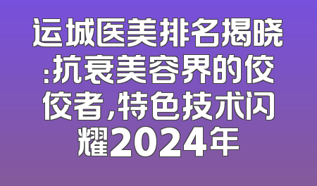 运城医美排名揭晓：抗衰美容界的佼佼者，特色技术闪耀2024年