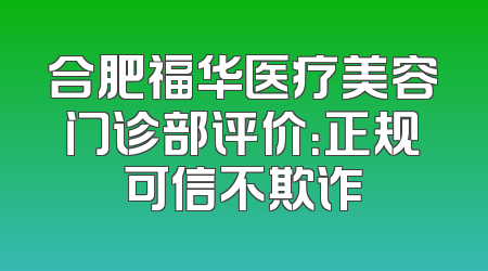 合肥福华医疗美容门诊部评价：正规可信不欺诈