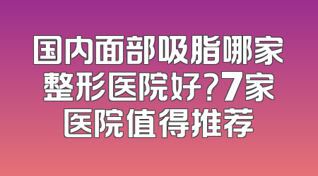 国内面部吸脂哪家整形医院好？7家医院值得推荐