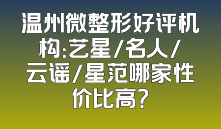 温州微整形好评机构：艺星/名人/云谣/星范哪家性价比高？