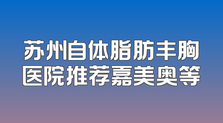 苏州自体脂肪丰胸医院推荐嘉美奥等