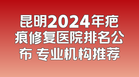 昆明2024年疤痕修复医院排名公布 专业机构推荐