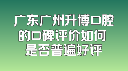 广东广州升博口腔的口碑评价如何 是否普遍好评
