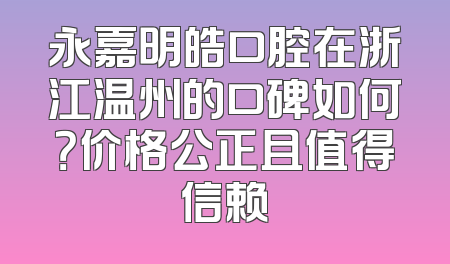 永嘉明皓口腔在浙江温州的口碑如何？价格公正且值得信赖