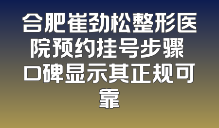 合肥崔劲松整形医院预约挂号步骤 口碑显示其正规可靠