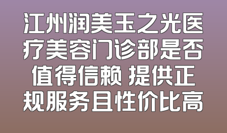 江州润美玉之光医疗美容门诊部是否值得信赖 提供正规服务且性价比高