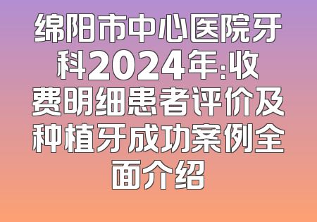 绵阳市中心医院牙科2024年：收费明细患者评价及种植牙成功案例全面介绍