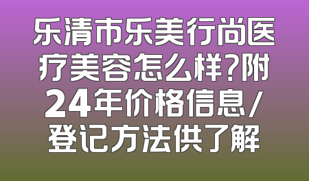 乐清市乐美行尚医疗美容怎么样？附24年价格信息/登记方法供了解