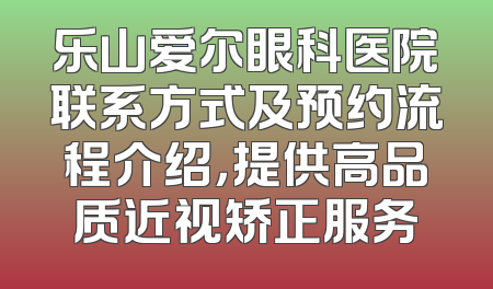 乐山爱尔眼科医院联系方式及预约流程介绍，提供高品质近视矫正服务