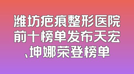潍坊疤痕整形医院前十榜单发布天宏、坤娜荣登榜单