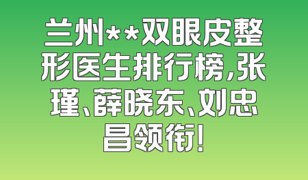兰州**双眼皮整形医生排行榜，张瑾、薛晓东、刘忠昌领衔！