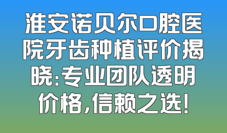 淮安诺贝尔口腔医院牙齿种植评价揭晓：专业团队透明价格，信赖之选！