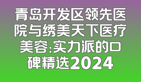 青岛开发区领先医院与绣美天下医疗美容：实力派的口碑精选2024