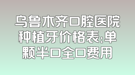 乌鲁木齐口腔医院种植牙价格表：单颗半口全口费用