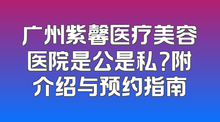 广州紫馨医疗美容医院是公是私？附介绍与预约指南